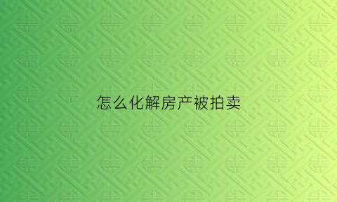 怎么化解房产被拍卖(怎么化解房产被拍卖问题)