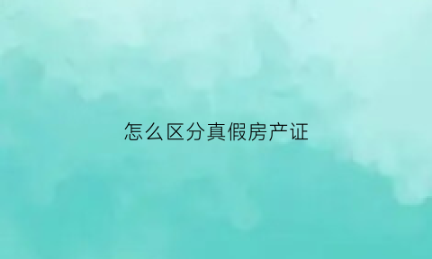 怎么区分真假房产证(怎样辫别房产证真假)