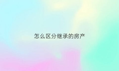 怎么区分继承的房产(房产继承人怎么确定)
