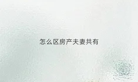 怎么区房产夫妻共有(夫妻共同的房子怎样才能属于自己的)