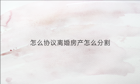 怎么协议离婚房产怎么分割(协议离婚房产怎么写)