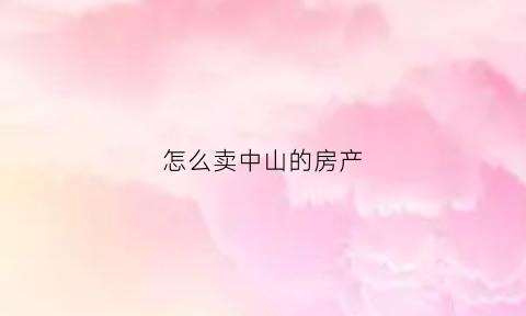 怎么卖中山的房产(中山市卖房子流程)
