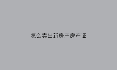 怎么卖出新房产房产证(如何卖掉新房)