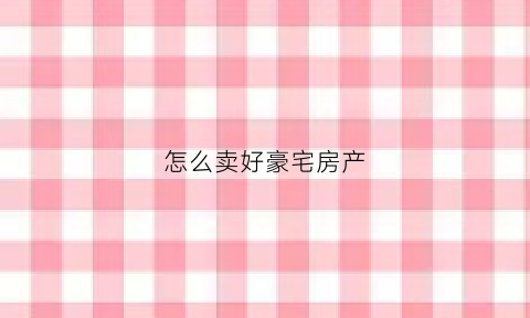 怎么卖好豪宅房产(如何卖豪宅具备什么样的条件)