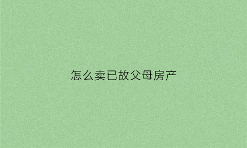 怎么卖已故父母房产(想卖父母遗产房子怎么办手续)