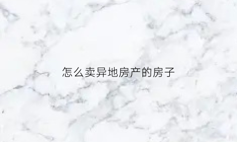 怎么卖异地房产的房子(我想把外地的房子卖了怎么弄)