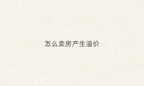 怎么卖房产生溢价(卖溢价房是不是违法的)