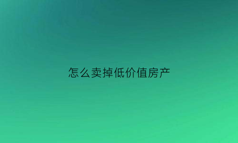 怎么卖掉低价值房产(房子低价卖)
