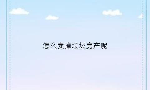 怎么卖掉垃圾房产呢(卖垃圾怎么赚钱)