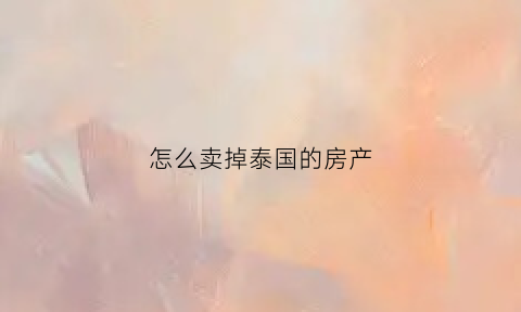 怎么卖掉泰国的房产(泰国房子卖给外国人吗)