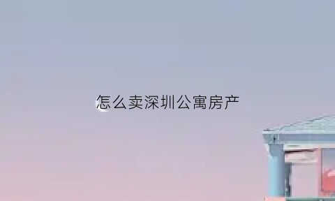 怎么卖深圳公寓房产(在深圳卖公寓有哪些税费)