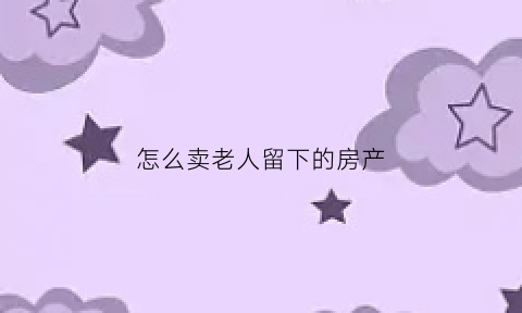 怎么卖老人留下的房产