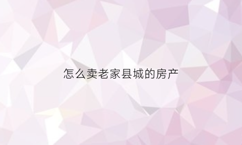 怎么卖老家县城的房产(把老家县城的房子卖掉在别的发达城市买会更划算吗)