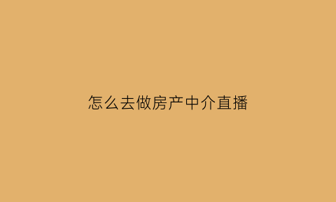 怎么去做房产中介直播(怎么去做房产中介直播带货呢)