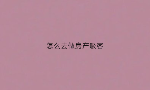 怎么去做房产吸客(怎么去做房产吸客业务)