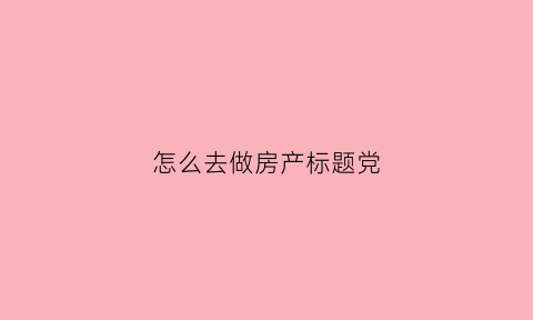怎么去做房产标题党(房产软文标题)