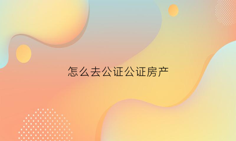 怎么去公证公证房产(怎么样去公证处公证房子)