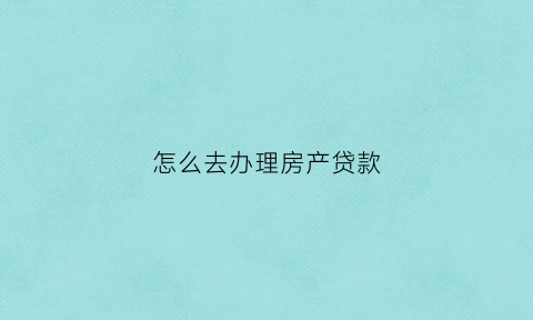 怎么去办理房产贷款(怎样办理房产贷款)