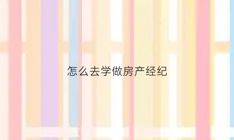 怎么去学做房产经纪(房产经纪人怎么学)