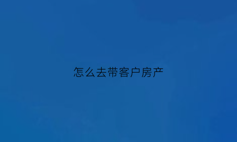 怎么去带客户房产(怎么去带客户房产证过户)