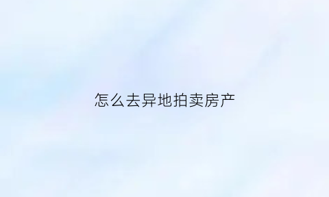 怎么去异地拍卖房产(跨省拍卖房屋)