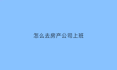 怎么去房产公司上班(怎么进房产公司)