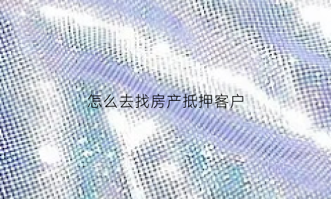 怎么去找房产抵押客户(去哪里咨询房子抵押贷款)