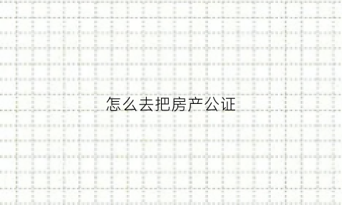 怎么去把房产公证(怎么去把房产公证给子女)