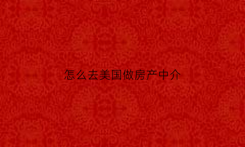 怎么去美国做房产中介(美国房产中介需要什么资格)