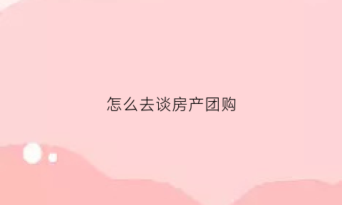 怎么去谈房产团购(买房怎么才能拿到团购价)