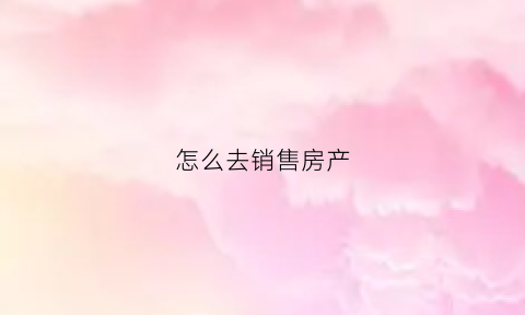 怎么去销售房产(销售怎么把房子卖出去)
