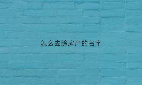 怎么去除房产的名字(房产去除名字需要哪些手续)