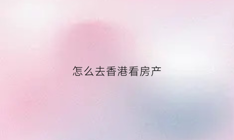 怎么去香港看房产(香港房子在哪看)