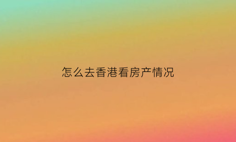 怎么去香港看房产情况(香港看房用什么app)