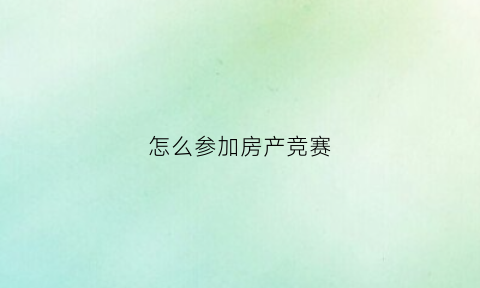 怎么参加房产竞赛(房地产大赛怎么准备)