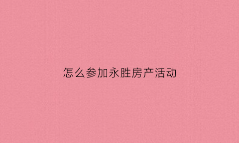 怎么参加永胜房产活动(永胜房产网-涵盖永胜房价新楼盘二手房租房和租金)