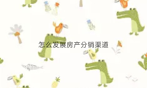 怎么发展房产分销渠道(如何做房地产渠道分销方案)