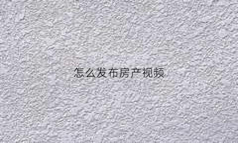 怎么发布房产视频(房产销售怎么发抖音视频)