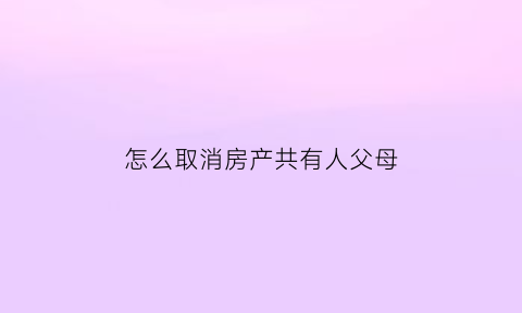 怎么取消房产共有人父母(如何取消房产共有人)