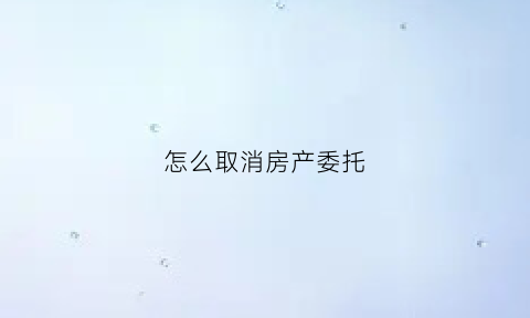 怎么取消房产委托(房屋委托销售合同怎么取消)