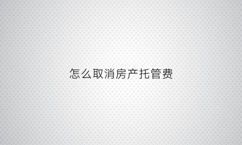 怎么取消房产托管费(房屋托管到期怎么解约)