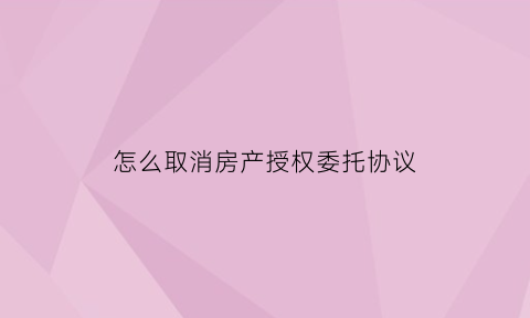 怎么取消房产授权委托协议(房屋委托销售合同怎么取消)