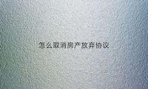 怎么取消房产放弃协议(放弃房产协议有法律效力)