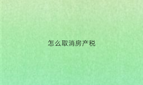 怎么取消房产税(怎么取消房产税申报)