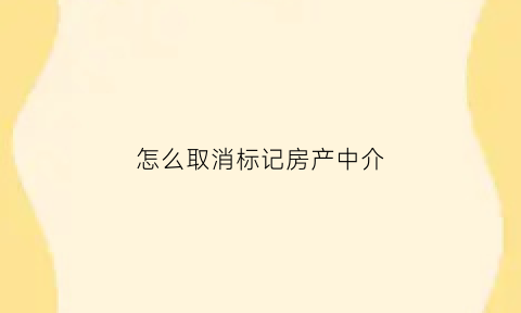 怎么取消标记房产中介(怎么取消标记房产中介账号)