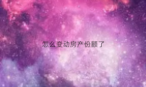 怎么变动房产份额了(房产份额变更手续)