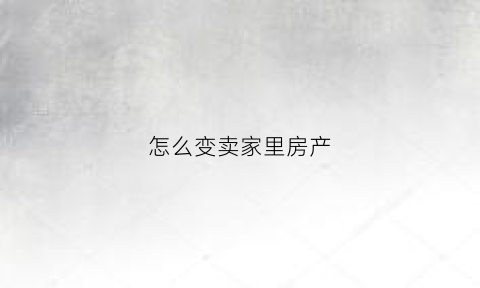 怎么变卖家里房产(怎么变卖家里房产呢)