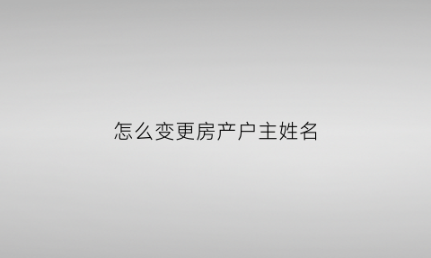 怎么变更房产户主姓名(怎么变更房产户主姓名和名字)
