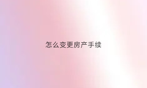 怎么变更房产手续(怎么变更房产手续办理地址)