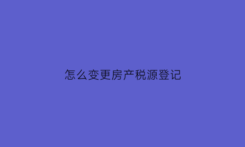怎么变更房产税源登记(房产税源信息变更)
